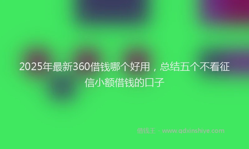 2025年最新360借钱哪个好用，总结五个不看征信小额借钱的口子