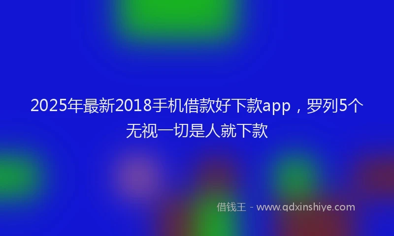 2025年最新2018手机借款好下款app，罗列5个无视一切是人就下款