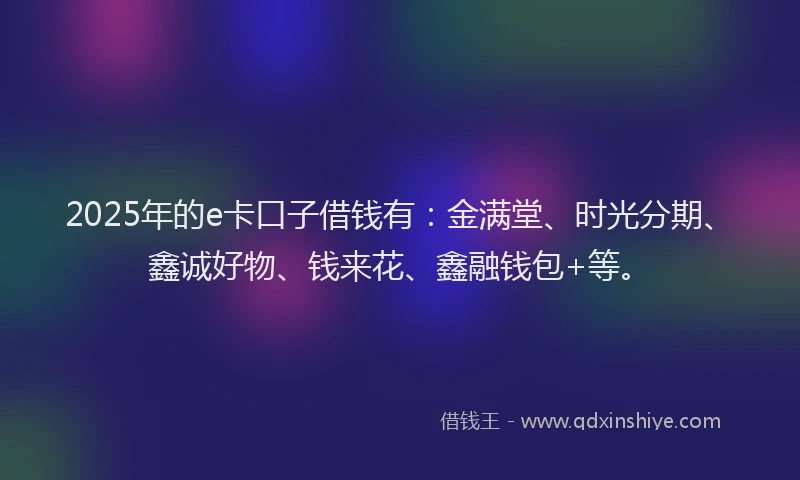 2025年的e卡口子借钱有：金满堂、时光分期、鑫诚好物、钱来花、鑫融钱包+等。