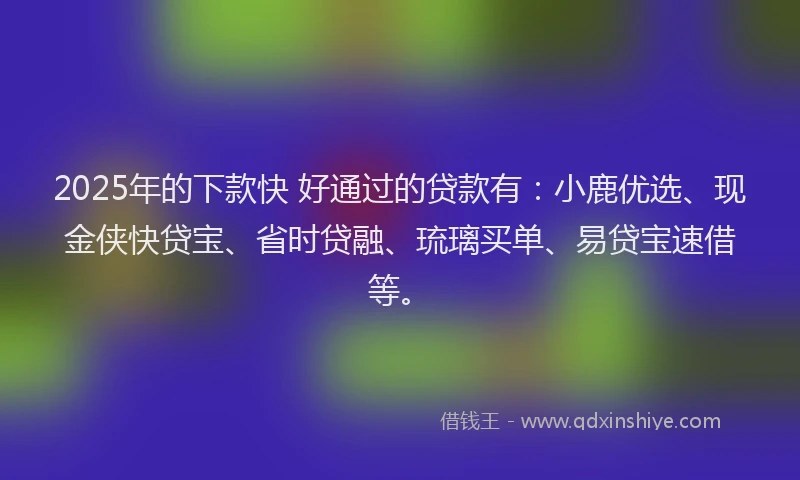 2025年的下款快 好通过的贷款有：小鹿优选、现金侠快贷宝、省时贷融、琉璃买单、易贷宝速借等。