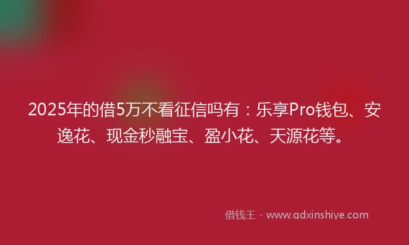 2025年的借5万不看征信吗有：乐享Pro钱包、安逸花、现金秒融宝、盈小花、天源花等。