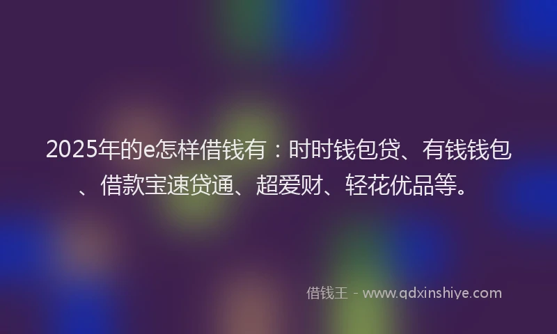 2025年的e怎样借钱有：时时钱包贷、有钱钱包、借款宝速贷通、超爱财、轻花优品等。