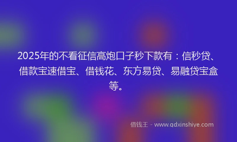 2025年的不看征信高炮口子秒下款有：信秒贷、借款宝速借宝、借钱花、东方易贷、易融贷宝盒等。