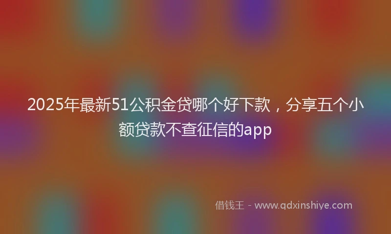 2025年最新51公积金贷哪个好下款，分享五个小额贷款不查征信的app