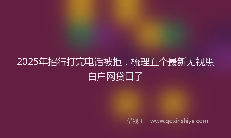 2025年招行打完电话被拒，梳理五个最新无视黑白户网贷口子