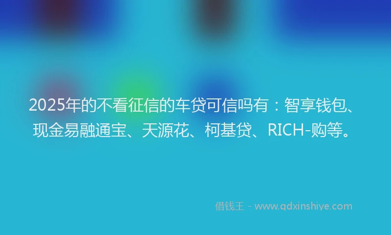 2025年的不看征信的车贷可信吗有：智享钱包、现金易融通宝、天源花、柯基贷、RICH-购等。