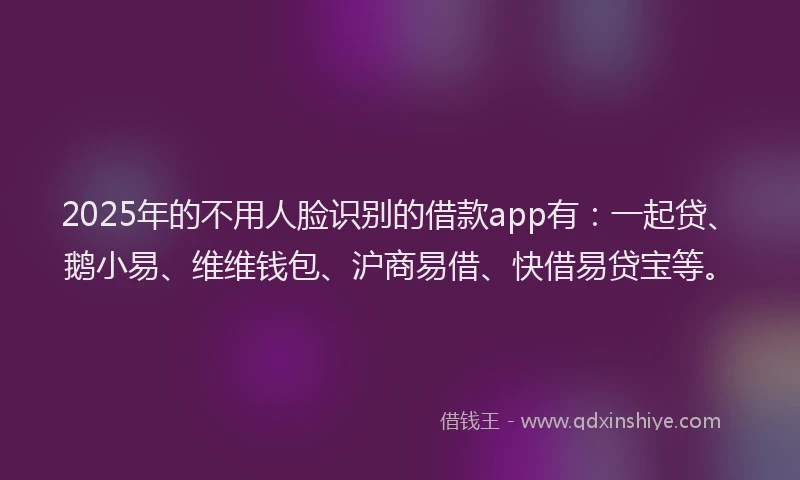2025年的不用人脸识别的借款app有：一起贷、鹅小易、维维钱包、沪商易借、快借易贷宝等。