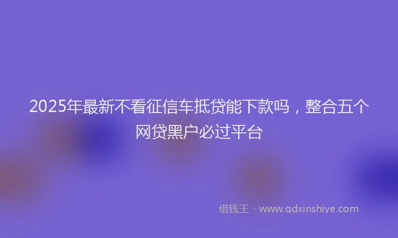 2025年最新不看征信车抵贷能下款吗，整合五个网贷黑户必过平台