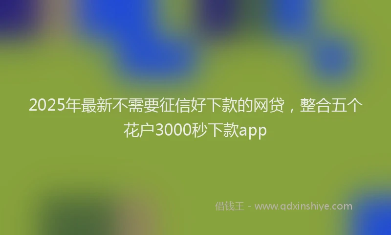 2025年最新不需要征信好下款的网贷，整合五个花户3000秒下款app