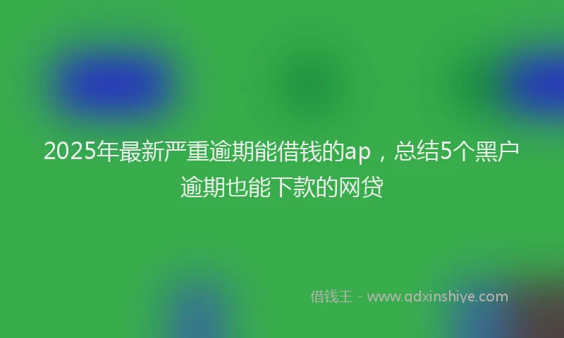 2025年最新严重逾期能借钱的ap，总结5个黑户逾期也能下款的网贷