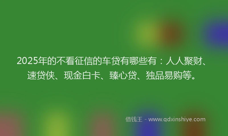 2025年的不看征信的车贷有哪些有：人人聚财、速贷侠、现金白卡、臻心贷、独品易购等。