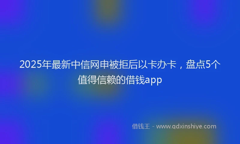 2025年最新中信网申被拒后以卡办卡，盘点5个值得信赖的借钱app