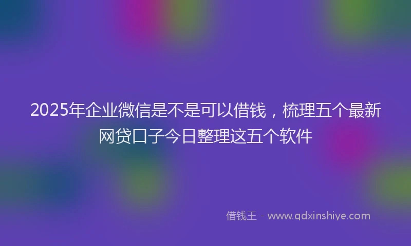 2025年企业微信是不是可以借钱，梳理五个最新网贷口子今日整理这五个软件