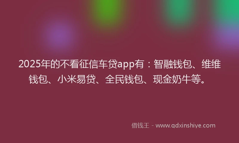 2025年的不看征信车贷app有：智融钱包、维维钱包、小米易贷、全民钱包、现金奶牛等。