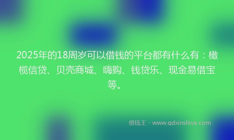 2025年的18周岁可以借钱的平台都有什么有：橄榄信贷、贝壳商城、嗨购、钱贷乐、现金易借宝等。
