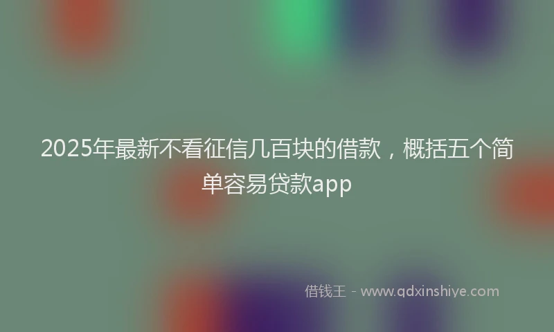 2025年最新不看征信几百块的借款，概括五个简单容易贷款app
