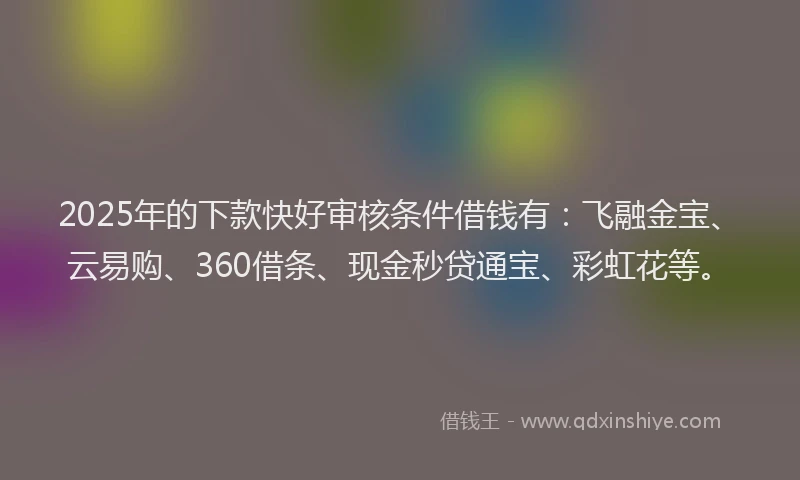 2025年的下款快好审核条件借钱有：飞融金宝、云易购、360借条、现金秒贷通宝、彩虹花等。