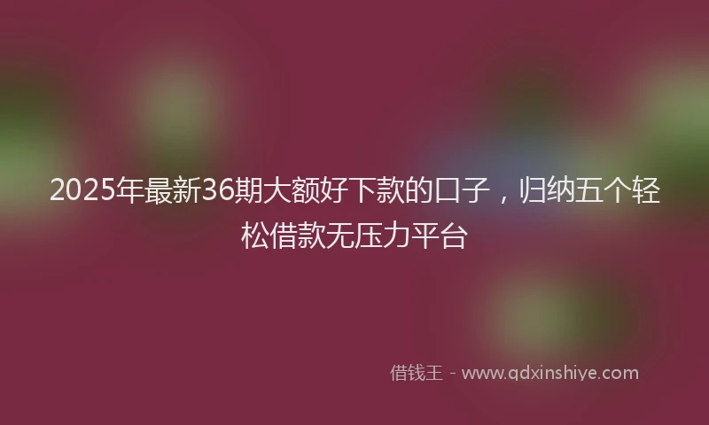 2025年最新36期大额好下款的口子，归纳五个轻松借款无压力平台