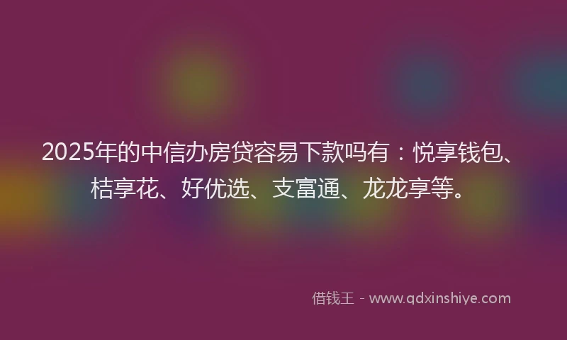 2025年的中信办房贷容易下款吗有：悦享钱包、桔享花、好优选、支富通、龙龙享等。
