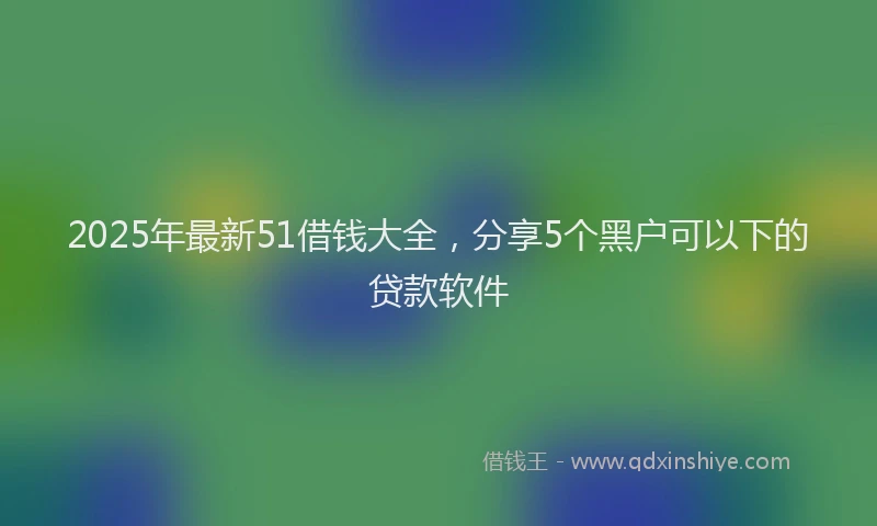 2025年最新51借钱大全，分享5个黑户可以下的贷款软件
