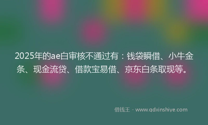 2025年的ae白审核不通过有：钱袋瞬借、小牛金条、现金流贷、借款宝易借、京东白条取现等。