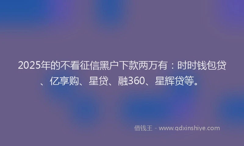 2025年的不看征信黑户下款两万有：时时钱包贷、亿享购、星贷、融360、星辉贷等。