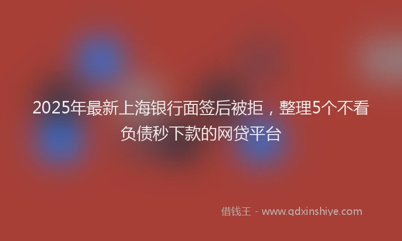 2025年最新上海银行面签后被拒，整理5个不看负债秒下款的网贷平台