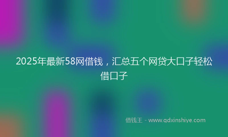 2025年最新58网借钱，汇总五个网贷大口子轻松借口子