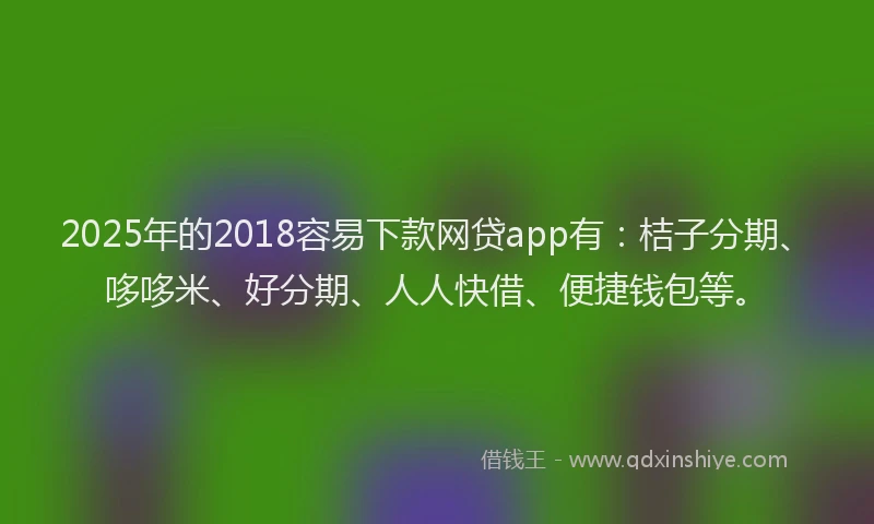 2025年的2018容易下款网贷app有：桔子分期、哆哆米、好分期、人人快借、便捷钱包等。