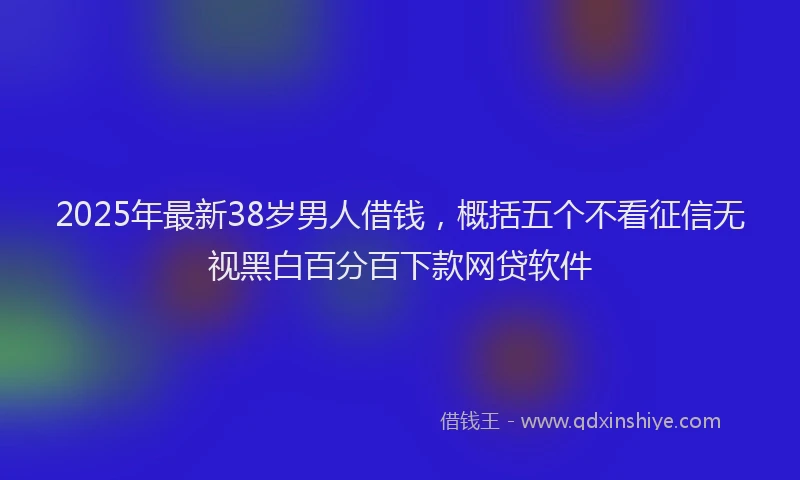 2025年最新38岁男人借钱，概括五个不看征信无视黑白百分百下款网贷软件