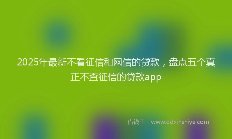 2025年最新不看征信和网信的贷款，盘点五个真正不查征信的贷款app