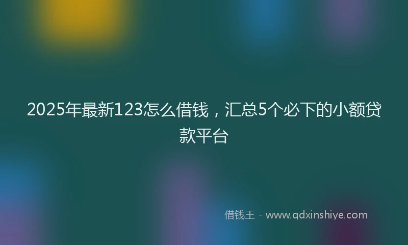 2025年最新123怎么借钱，汇总5个必下的小额贷款平台