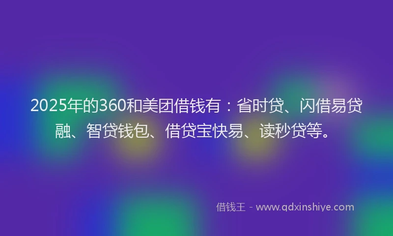 2025年的360和美团借钱有：省时贷、闪借易贷融、智贷钱包、借贷宝快易、读秒贷等。