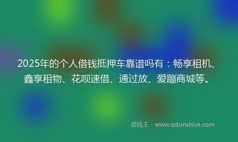 2025年的个人借钱抵押车靠谱吗有：畅享租机、鑫享租物、花呗速借、通过放、爱蹦商城等。