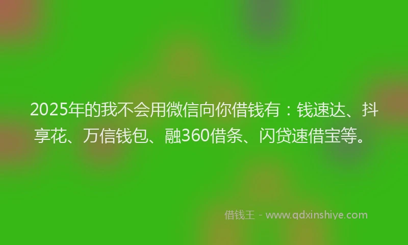 2025年的我不会用微信向你借钱有：钱速达、抖享花、万信钱包、融360借条、闪贷速借宝等。