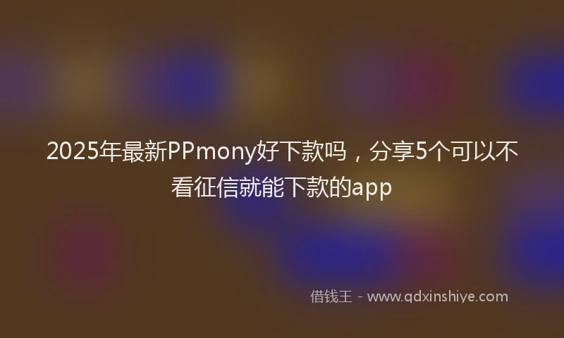 2025年最新PPmony好下款吗，分享5个可以不看征信就能下款的app