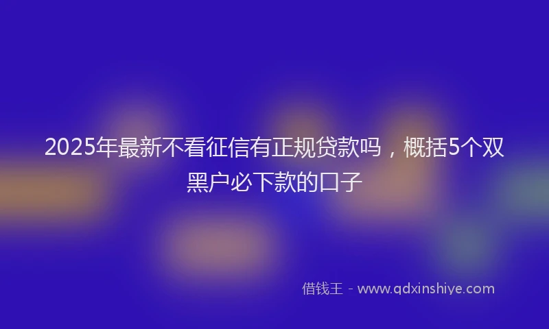 2025年最新不看征信有正规贷款吗，概括5个双黑户必下款的口子