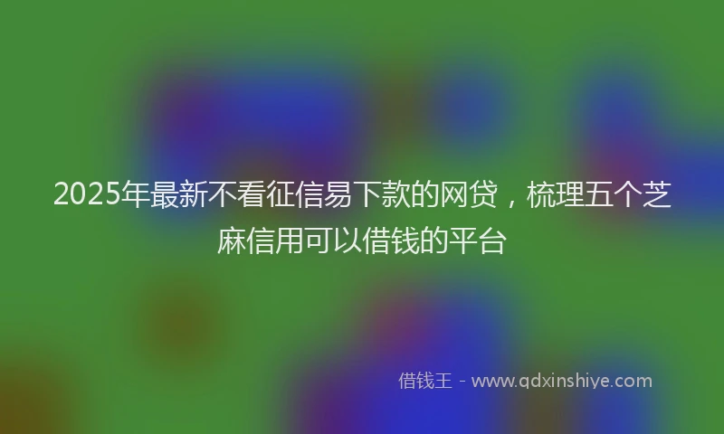 2025年最新不看征信易下款的网贷，梳理五个芝麻信用可以借钱的平台