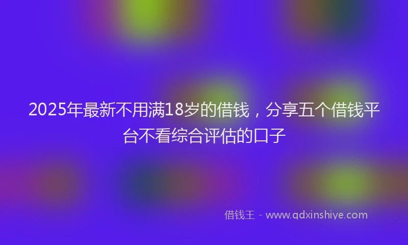 2025年最新不用满18岁的借钱，分享五个借钱平台不看综合评估的口子
