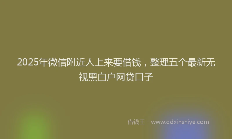 2025年微信附近人上来要借钱，整理五个最新无视黑白户网贷口子