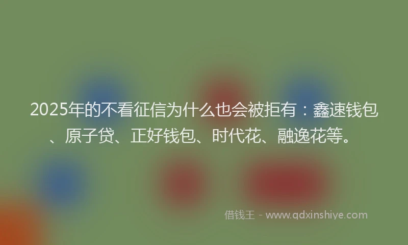 2025年的不看征信为什么也会被拒有：鑫速钱包、原子贷、正好钱包、时代花、融逸花等。