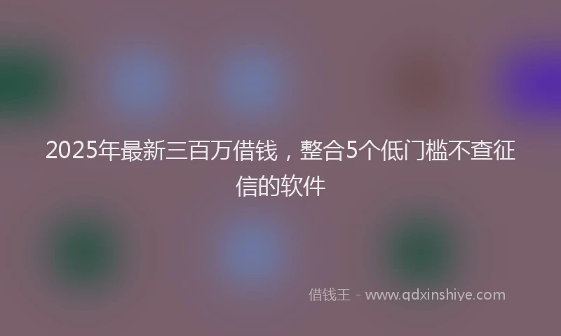 2025年最新三百万借钱，整合5个低门槛不查征信的软件