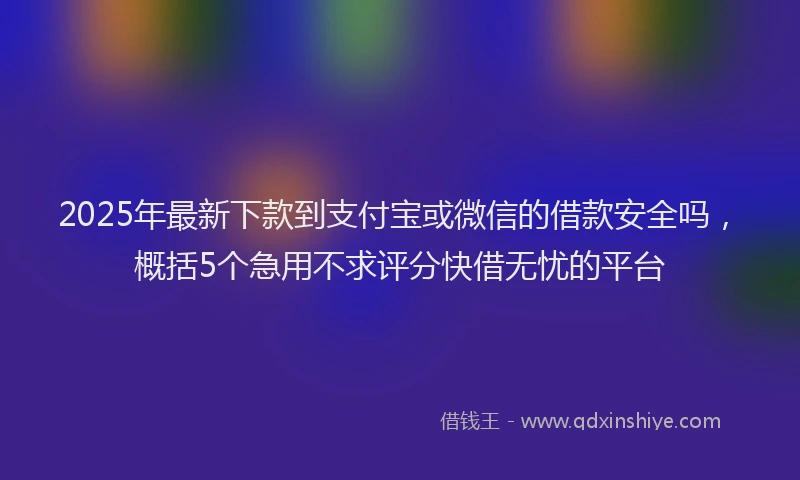 2025年最新下款到支付宝或微信的借款安全吗，概括5个急用不求评分快借无忧的平台