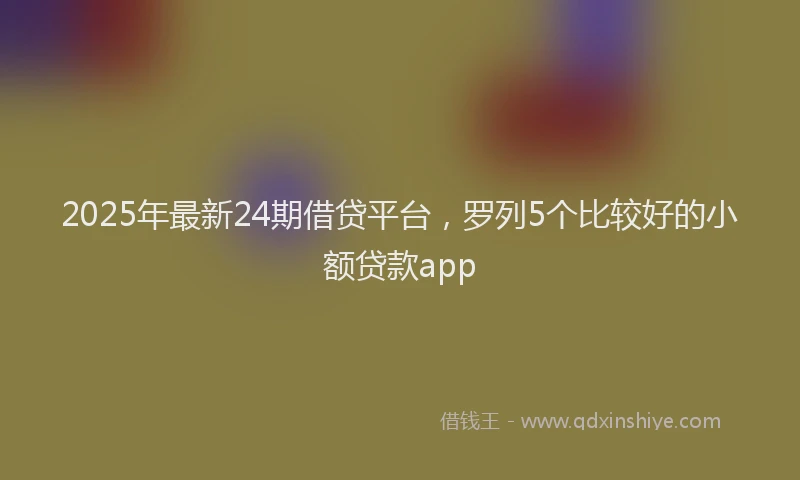 2025年最新24期借贷平台，罗列5个比较好的小额贷款app