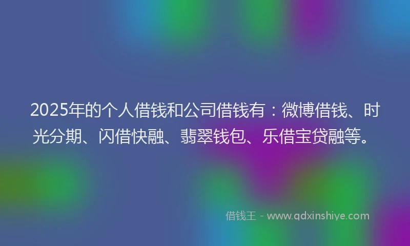 2025年的个人借钱和公司借钱有：微博借钱、时光分期、闪借快融、翡翠钱包、乐借宝贷融等。
