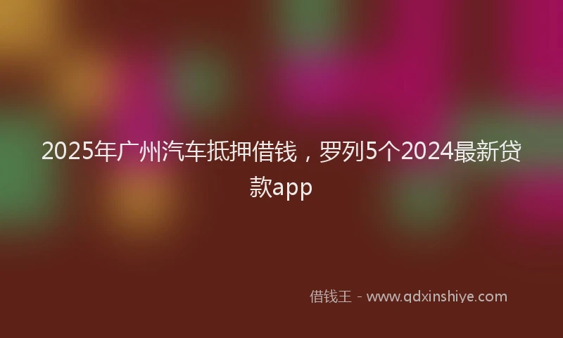 2025年广州汽车抵押借钱，罗列5个2024最新贷款app
