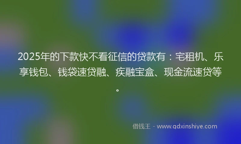 2025年的下款快不看征信的贷款有：宅租机、乐享钱包、钱袋速贷融、疾融宝盒、现金流速贷等。