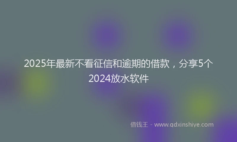 2025年最新不看征信和逾期的借款，分享5个2024放水软件