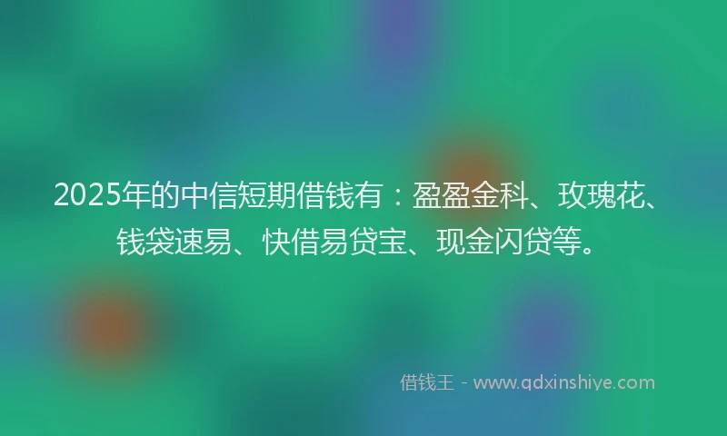 2025年的中信短期借钱有：盈盈金科、玫瑰花、钱袋速易、快借易贷宝、现金闪贷等。