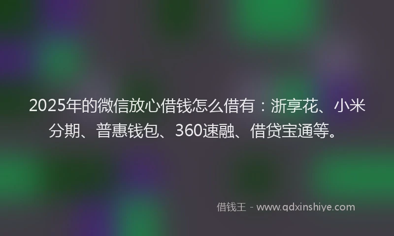 2025年的微信放心借钱怎么借有：浙享花、小米分期、普惠钱包、360速融、借贷宝通等。
